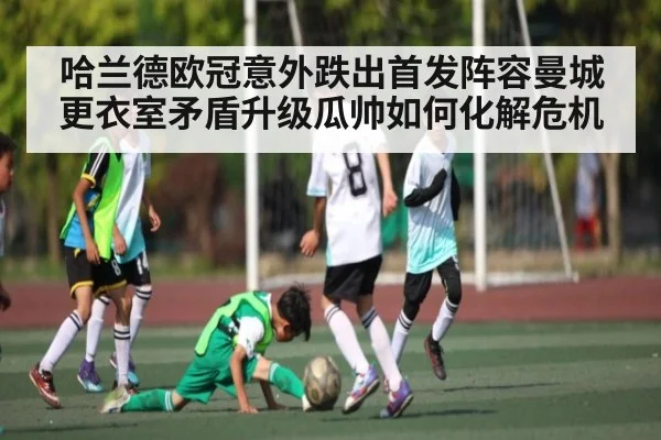 哈兰德欧冠意外跌出首发阵容曼城更衣室矛盾升级瓜帅如何化解危机