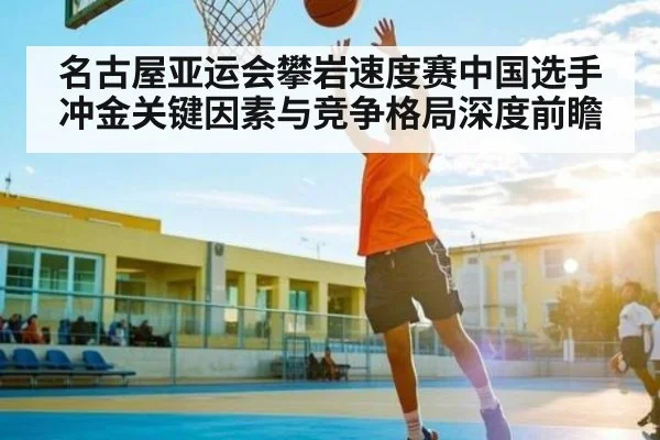 名古屋亚运会攀岩速度赛中国选手冲金关键因素与竞争格局深度前瞻