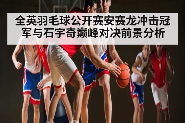 全英羽毛球公开赛安赛龙冲击冠军与石宇奇巅峰对决前景分析