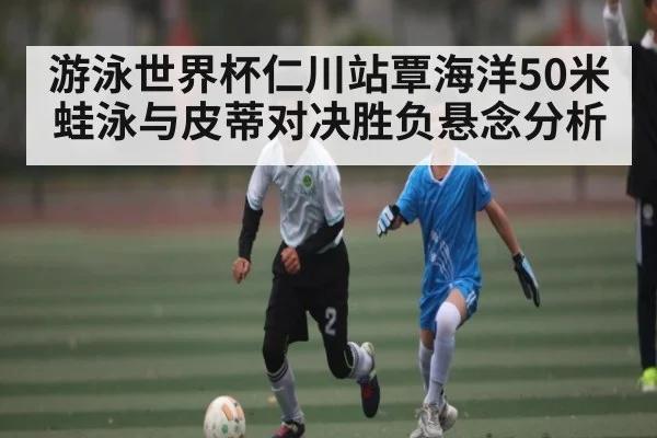 游泳世界杯仁川站覃海洋50米蛙泳与皮蒂对决胜负悬念分析
